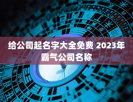 给公司起名字大全免费 2023年霸气公司名称