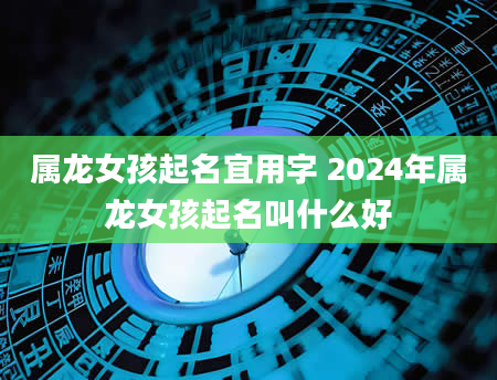 属龙女孩起名宜用字 2024年属龙女孩起名叫什么好