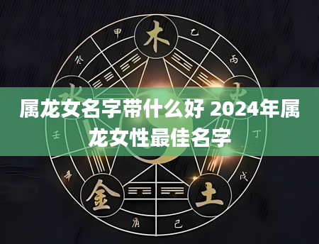 属龙女名字带什么好 2024年属龙女性最佳名字