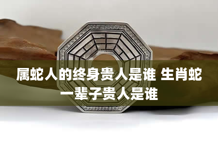 属蛇人的终身贵人是谁 生肖蛇一辈子贵人是谁
