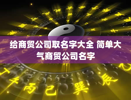 给商贸公司取名字大全 简单大气商贸公司名字