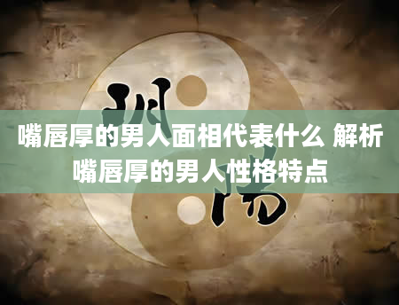 嘴唇厚的男人面相代表什么 解析嘴唇厚的男人性格特点