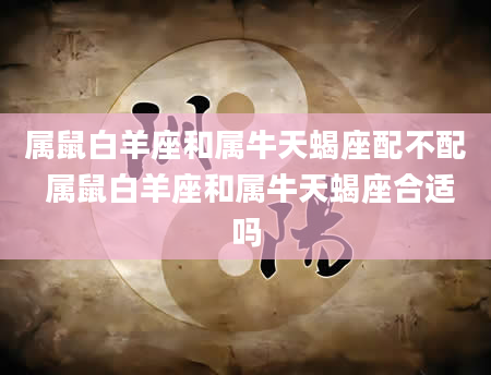 属鼠白羊座和属牛天蝎座配不配 属鼠白羊座和属牛天蝎座合适吗