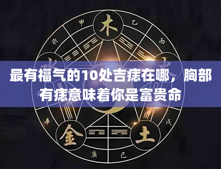 最有福气的10处吉痣在哪，胸部有痣意味着你是富贵命