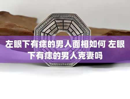 左眼下有痣的男人面相如何 左眼下有痣的男人克妻吗