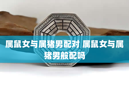 属鼠女与属猪男配对 属鼠女与属猪男般配吗