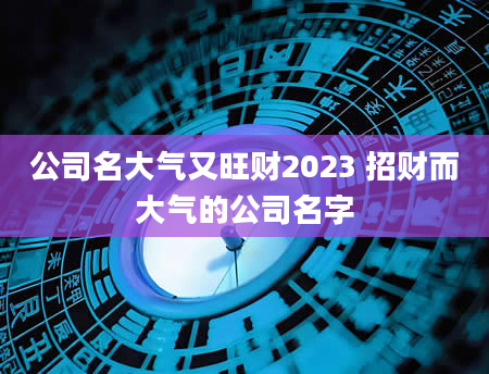 公司名大气又旺财2023 招财而大气的公司名字