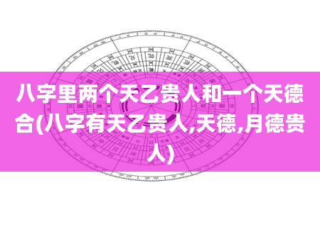 八字里两个天乙贵人和一个天德合(八字有天乙贵人,天德,月德贵人)