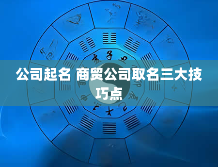 公司起名 商贸公司取名三大技巧点