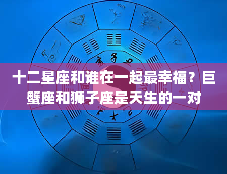 十二星座和谁在一起最幸福？巨蟹座和狮子座是天生的一对