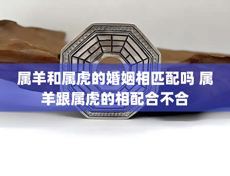 属羊和属虎的婚姻相匹配吗 属羊跟属虎的相配合不合