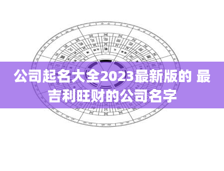 公司起名大全2023最新版的 最吉利旺财的公司名字