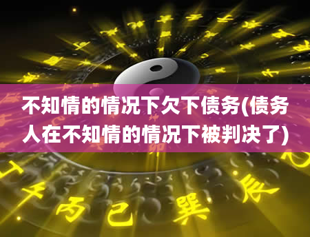 不知情的情况下欠下债务(债务人在不知情的情况下被判决了)