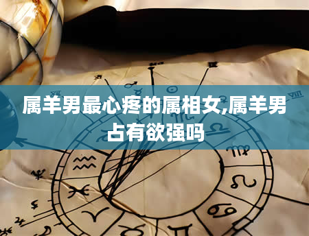 属羊男最心疼的属相女,属羊男占有欲强吗