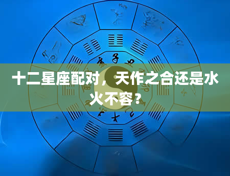 十二星座配对，天作之合还是水火不容？
