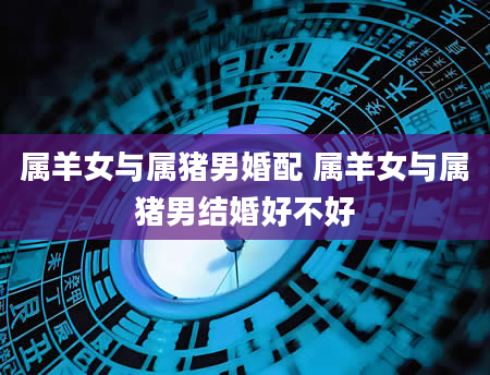 属羊女与属猪男婚配 属羊女与属猪男结婚好不好
