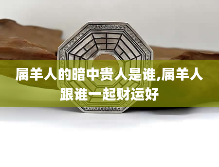 属羊人的暗中贵人是谁,属羊人跟谁一起财运好