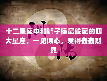 十二星座中和狮子座最般配的四大星座，一见倾心，爱得轰轰烈烈