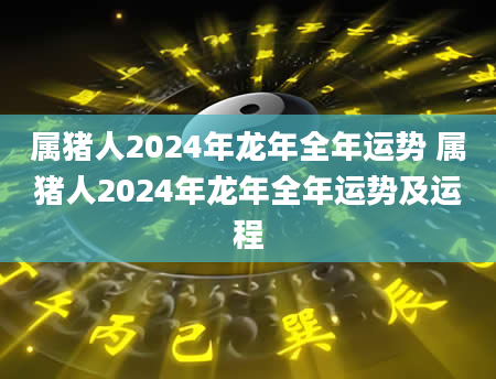 属猪人2024年龙年全年运势 属猪人2024年龙年全年运势及运程