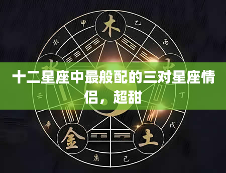 十二星座中最般配的三对星座情侣，超甜