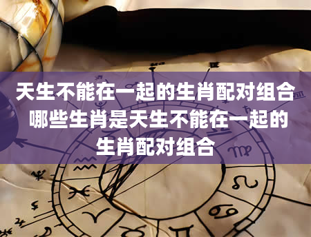天生不能在一起的生肖配对组合 哪些生肖是天生不能在一起的生肖配对组合