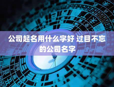 公司起名用什么字好 过目不忘的公司名字