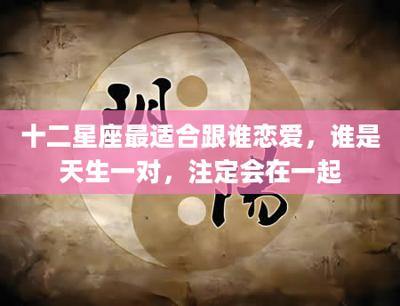 十二星座最适合跟谁恋爱，谁是天生一对，注定会在一起