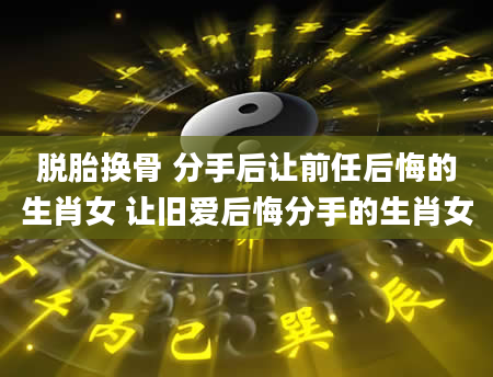 脱胎换骨 分手后让前任后悔的生肖女 让旧爱后悔分手的生肖女