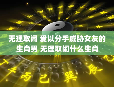 无理取闹 爱以分手威胁女友的生肖男 无理取闹什么生肖