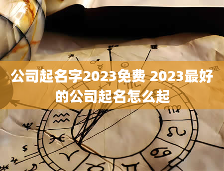 公司起名字2023免费 2023最好的公司起名怎么起