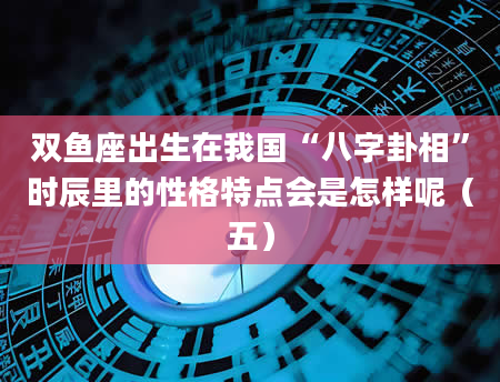 双鱼座出生在我国“八字卦相”时辰里的性格特点会是怎样呢（五）