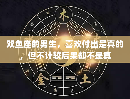 双鱼座的男生，喜欢付出是真的，但不计较后果却不是真