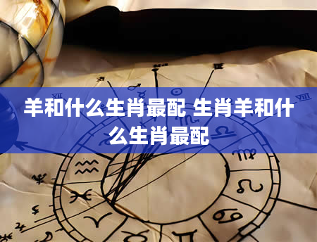 羊和什么生肖最配 生肖羊和什么生肖最配