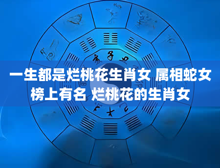 一生都是烂桃花生肖女 属相蛇女榜上有名 烂桃花的生肖女