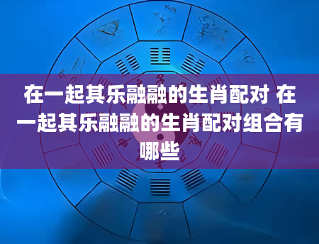 在一起其乐融融的生肖配对 在一起其乐融融的生肖配对组合有哪些