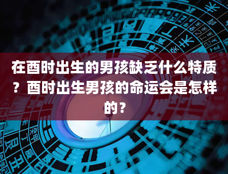 在酉时出生的男孩缺乏什么特质？酉时出生男孩的命运会是怎样的？