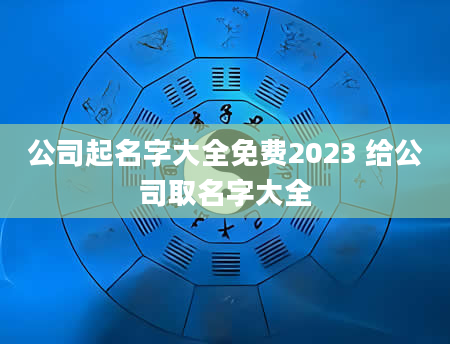 公司起名字大全免费2023 给公司取名字大全