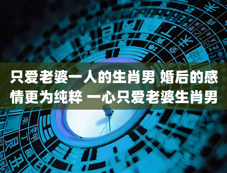 只爱老婆一人的生肖男 婚后的感情更为纯粹 一心只爱老婆生肖男