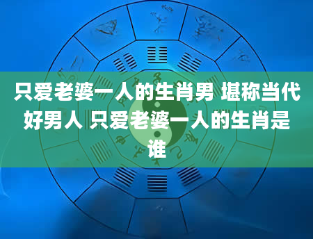 只爱老婆一人的生肖男 堪称当代好男人 只爱老婆一人的生肖是谁