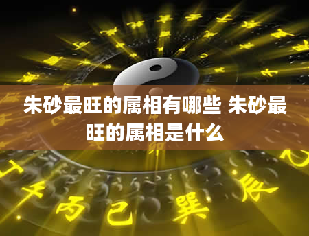朱砂最旺的属相有哪些 朱砂最旺的属相是什么