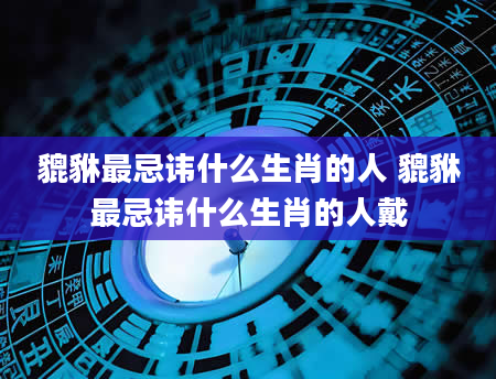 貔貅最忌讳什么生肖的人 貔貅最忌讳什么生肖的人戴