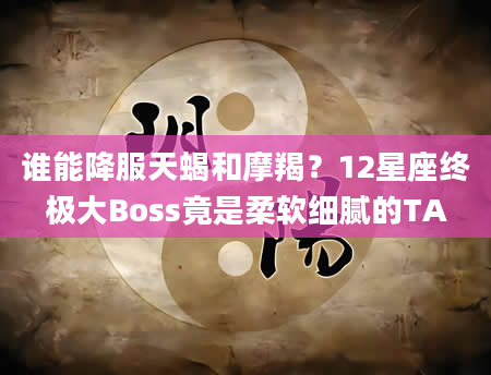 谁能降服天蝎和摩羯？12星座终极大Boss竟是柔软细腻的TA