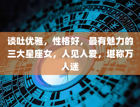 谈吐优雅，性格好，最有魅力的三大星座女，人见人爱，堪称万人迷