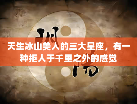 天生冰山美人的三大星座，有一种拒人于千里之外的感觉