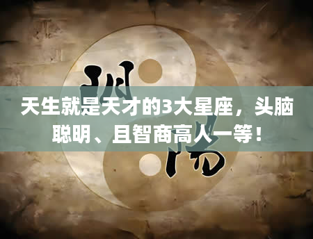 天生就是天才的3大星座，头脑聪明、且智商高人一等！