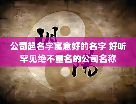 公司起名字寓意好的名字 好听罕见绝不重名的公司名称