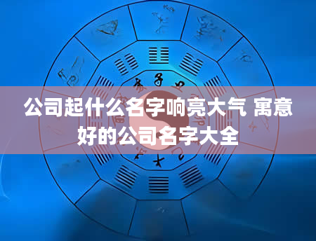 公司起什么名字响亮大气 寓意好的公司名字大全