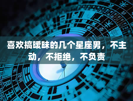 喜欢搞暧昧的几个星座男，不主动，不拒绝，不负责