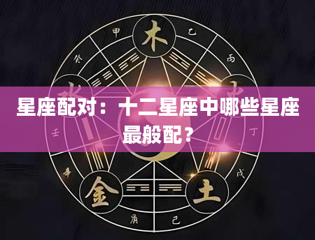 星座配对：十二星座中哪些星座最般配？