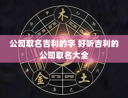 公司取名吉利的字 好听吉利的公司取名大全